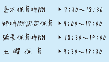 基本保育時間7:30〜18:30短時間認定保育9:00〜17:00延長保育時間18:30〜19:00土 曜 保 育7:30〜18:30